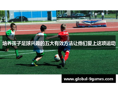 培养孩子足球兴趣的五大有效方法让他们爱上这项运动