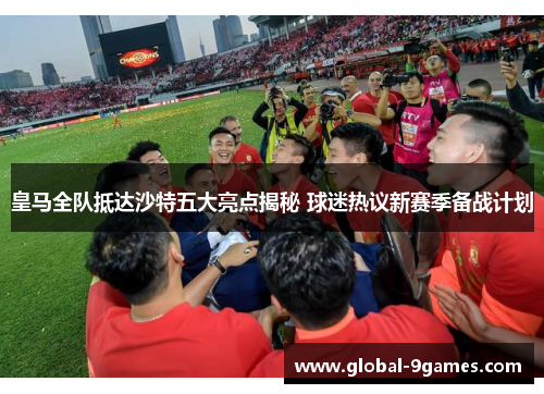 皇马全队抵达沙特五大亮点揭秘 球迷热议新赛季备战计划 皇马全队抵达沙特五大亮点揭秘 球迷热议新赛季备战计划