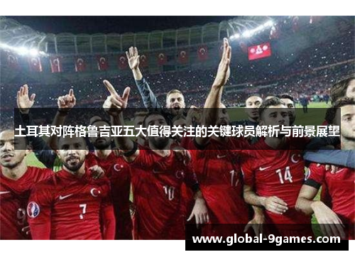 土耳其对阵格鲁吉亚五大值得关注的关键球员解析与前景展望 土耳其对阵格鲁吉亚五大值得关注的关键球员解析与前景展望