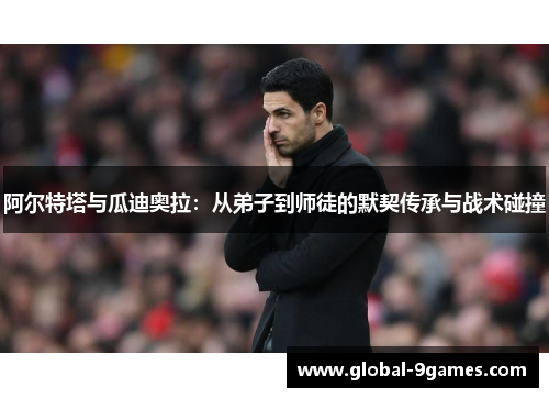 阿尔特塔与瓜迪奥拉：从弟子到师徒的默契传承与战术碰撞