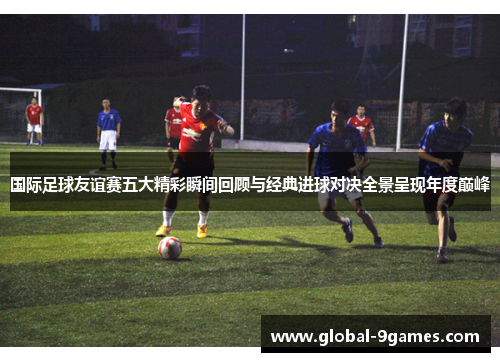 国际足球友谊赛五大精彩瞬间回顾与经典进球对决全景呈现年度巅峰