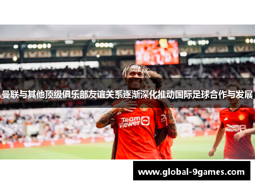 曼联与其他顶级俱乐部友谊关系逐渐深化推动国际足球合作与发展 曼联与其他顶级俱乐部友谊关系逐渐深化推动国际足球合作与发展
